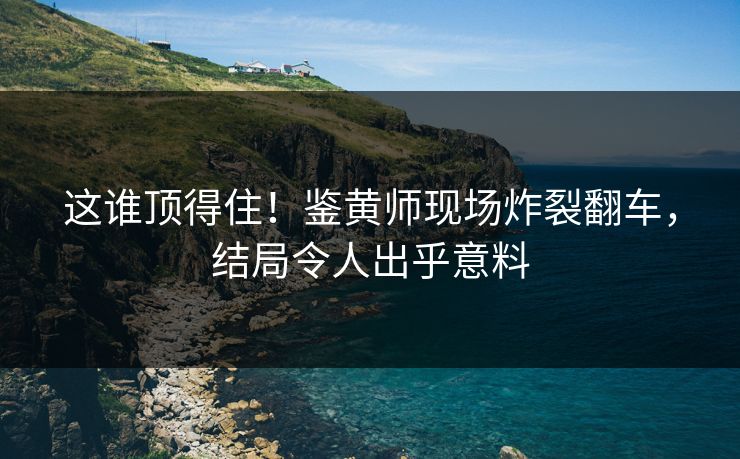 这谁顶得住！鉴黄师现场炸裂翻车，结局令人出乎意料