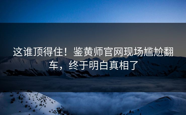 这谁顶得住！鉴黄师官网现场尴尬翻车，终于明白真相了