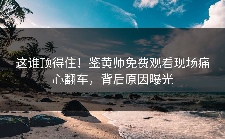 这谁顶得住！鉴黄师免费观看现场痛心翻车，背后原因曝光