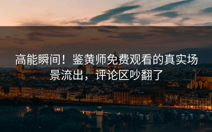 高能瞬间！鉴黄师免费观看的真实场景流出，评论区吵翻了