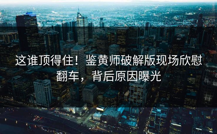 这谁顶得住！鉴黄师破解版现场欣慰翻车，背后原因曝光
