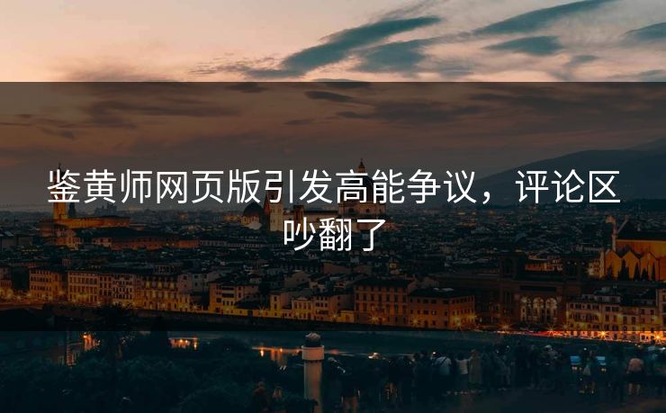 鉴黄师网页版引发高能争议，评论区吵翻了