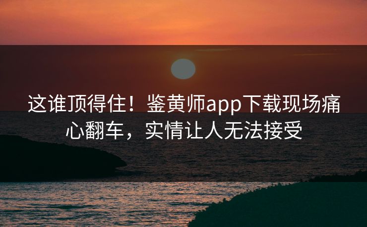 这谁顶得住！鉴黄师app下载现场痛心翻车，实情让人无法接受