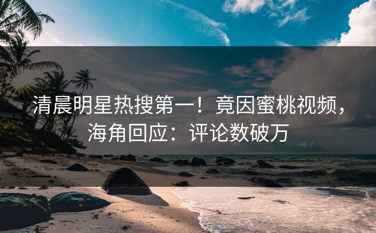 清晨明星热搜第一！竟因蜜桃视频，海角回应：评论数破万