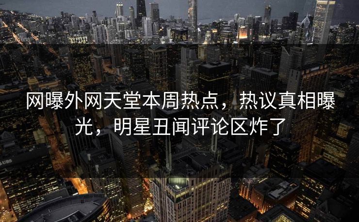 网曝外网天堂本周热点，热议真相曝光，明星丑闻评论区炸了