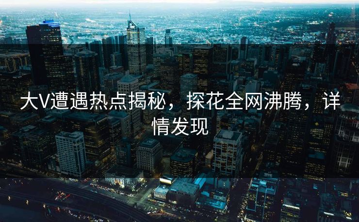 大V遭遇热点揭秘，探花全网沸腾，详情发现
