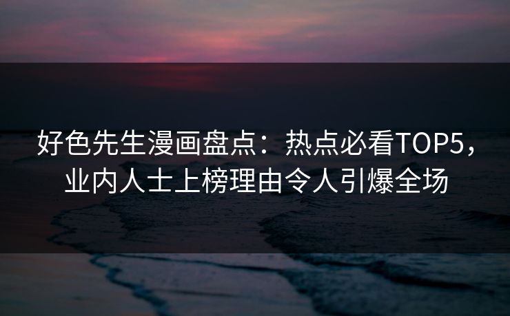 好色先生漫画盘点：热点必看TOP5，业内人士上榜理由令人引爆全场
