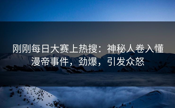 刚刚每日大赛上热搜：神秘人卷入懂漫帝事件，劲爆，引发众怒