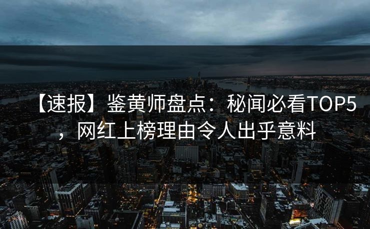 【速报】鉴黄师盘点：秘闻必看TOP5，网红上榜理由令人出乎意料