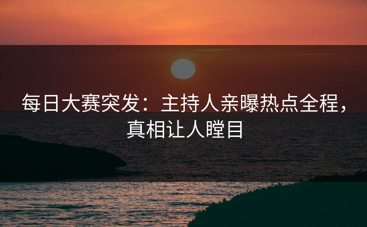 每日大赛突发：主持人亲曝热点全程，真相让人瞠目