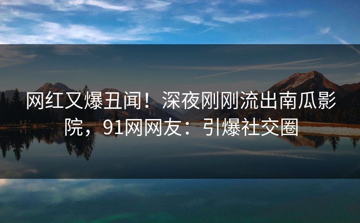 网红又爆丑闻！深夜刚刚流出南瓜影院，91网网友：引爆社交圈