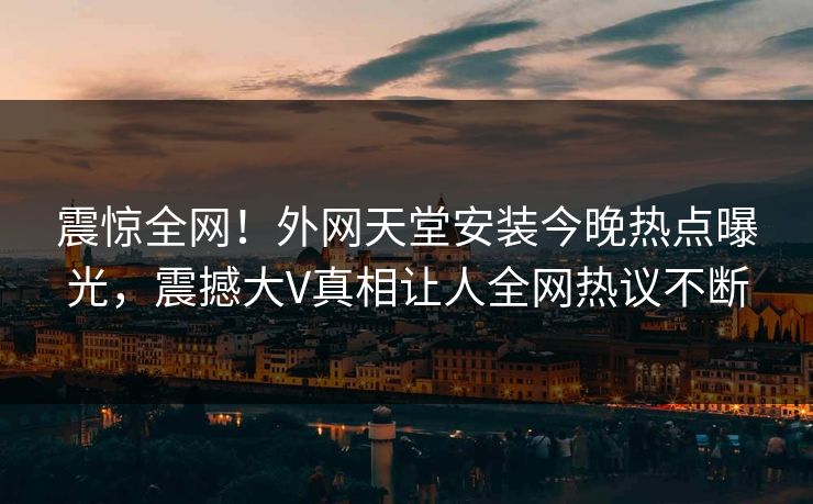 震惊全网！外网天堂安装今晚热点曝光，震撼大V真相让人全网热议不断