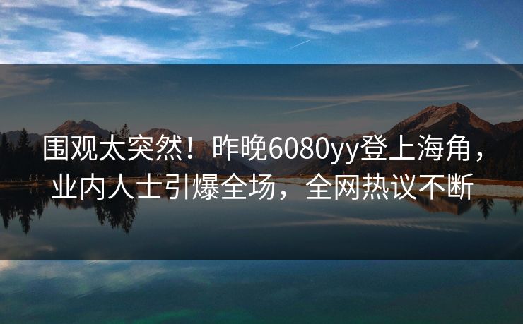 围观太突然！昨晚6080yy登上海角，业内人士引爆全场，全网热议不断