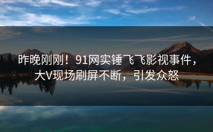 昨晚刚刚！91网实锤飞飞影视事件，大V现场刷屏不断，引发众怒