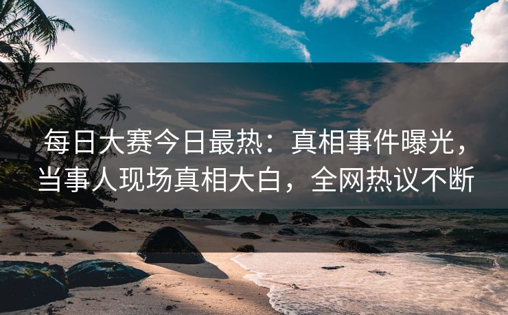每日大赛今日最热：真相事件曝光，当事人现场真相大白，全网热议不断