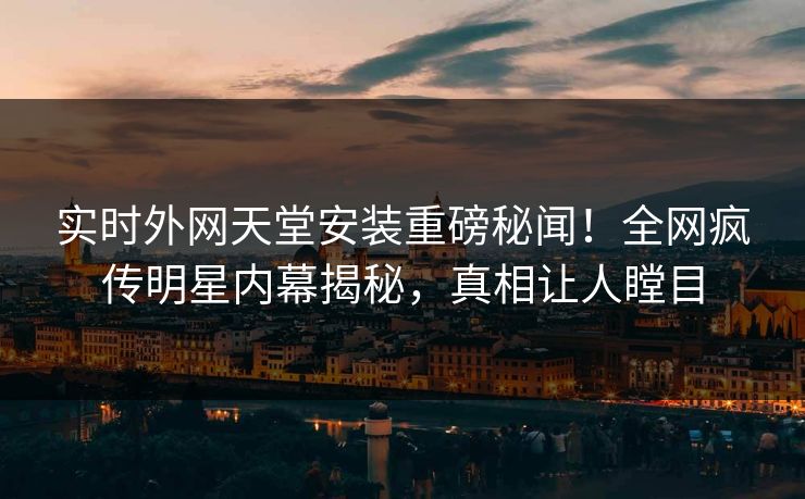 实时外网天堂安装重磅秘闻！全网疯传明星内幕揭秘，真相让人瞠目
