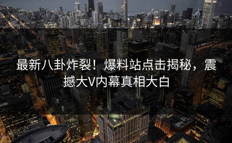 最新八卦炸裂！爆料站点击揭秘，震撼大V内幕真相大白