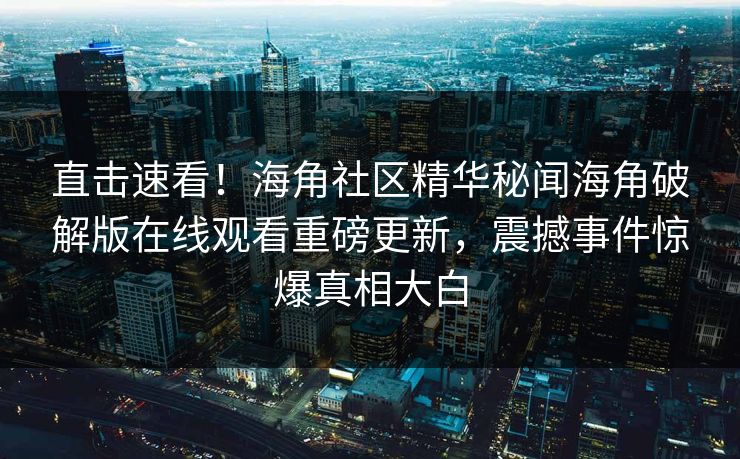 直击速看！海角社区精华秘闻海角破解版在线观看重磅更新，震撼事件惊爆真相大白