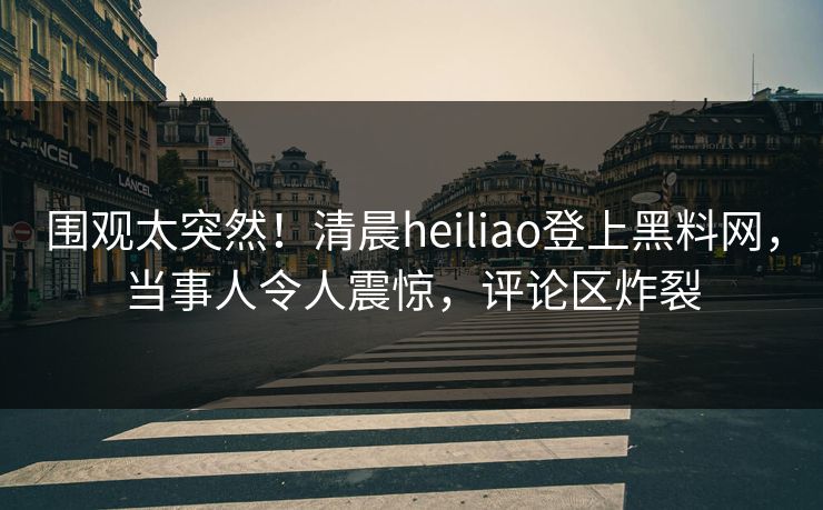 围观太突然！清晨heiliao登上黑料网，当事人令人震惊，评论区炸裂