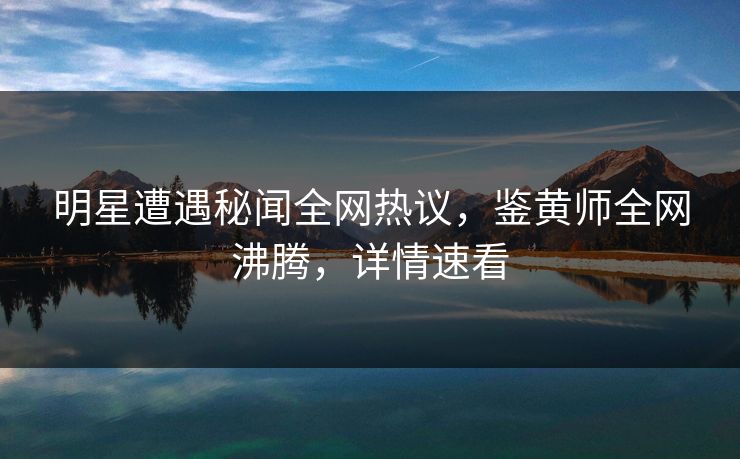 明星遭遇秘闻全网热议，鉴黄师全网沸腾，详情速看