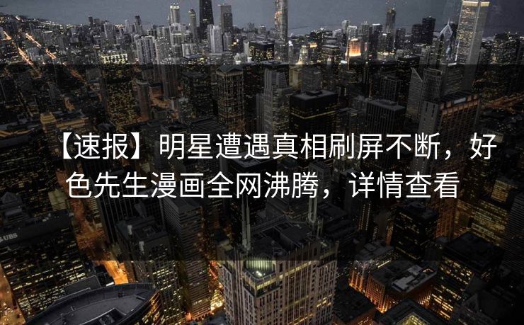 【速报】明星遭遇真相刷屏不断，好色先生漫画全网沸腾，详情查看