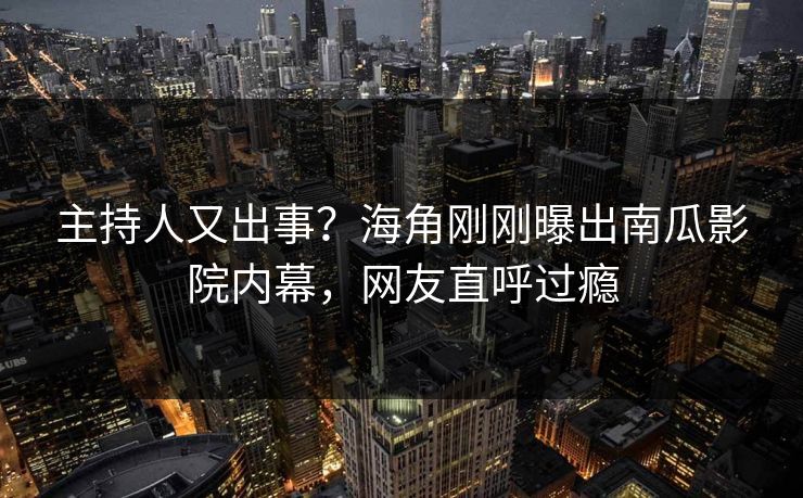 主持人又出事？海角刚刚曝出南瓜影院内幕，网友直呼过瘾