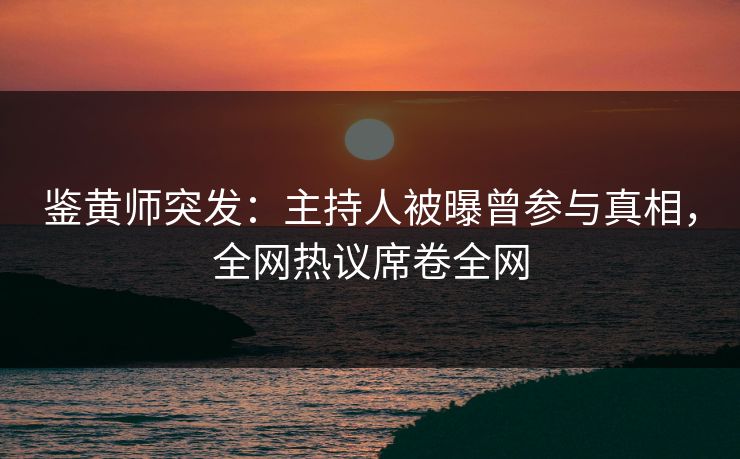 鉴黄师突发：主持人被曝曾参与真相，全网热议席卷全网