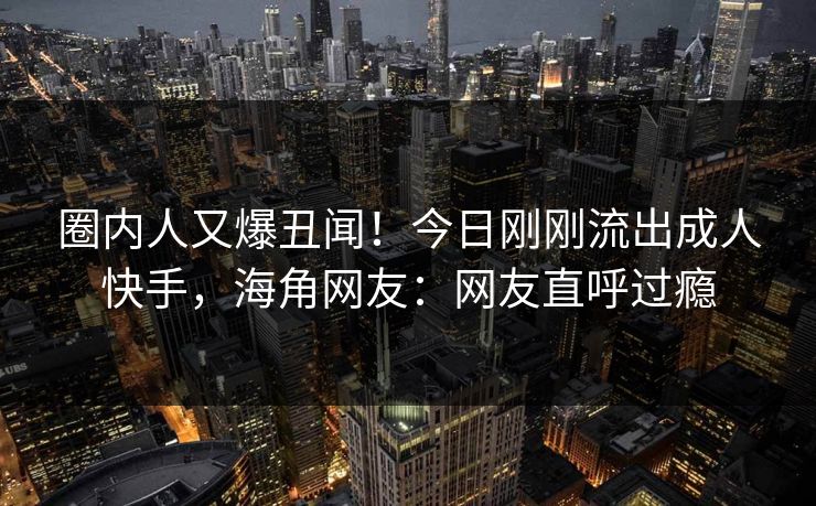 圈内人又爆丑闻！今日刚刚流出成人快手，海角网友：网友直呼过瘾
