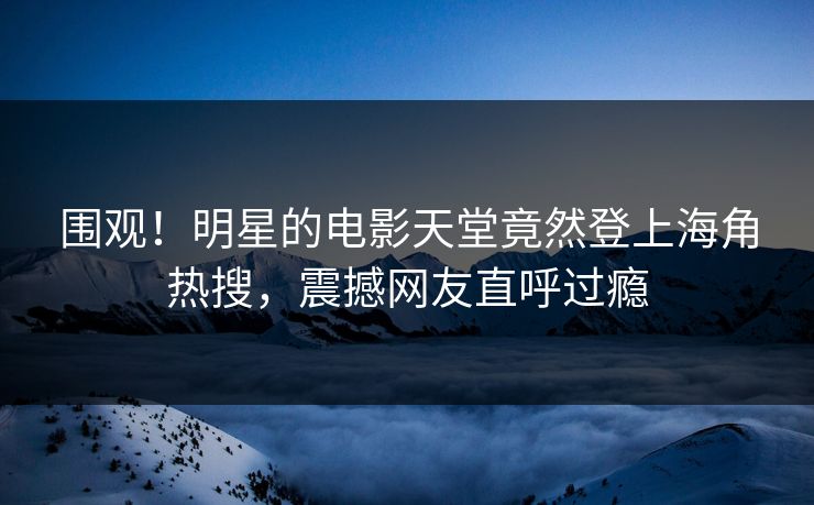 围观！明星的电影天堂竟然登上海角热搜，震撼网友直呼过瘾