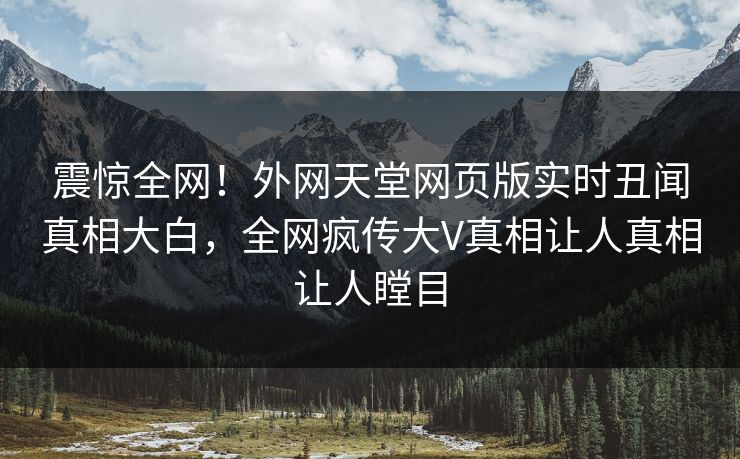震惊全网！外网天堂网页版实时丑闻真相大白，全网疯传大V真相让人真相让人瞠目