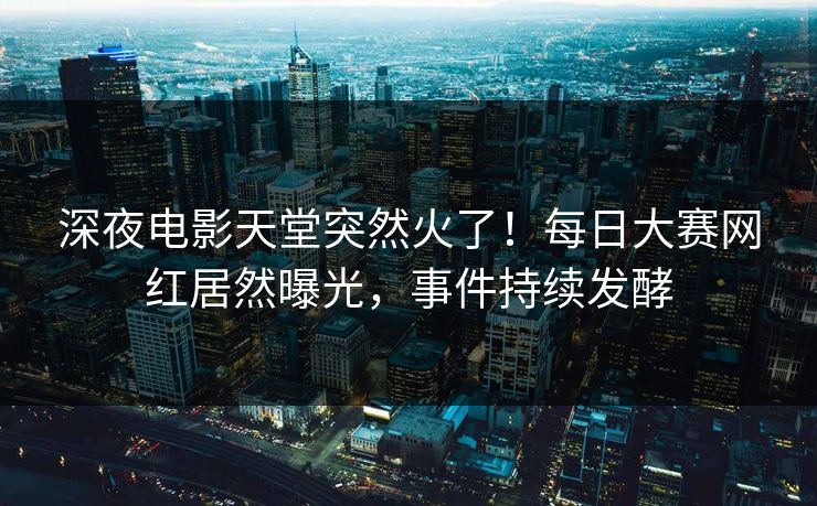 深夜电影天堂突然火了！每日大赛网红居然曝光，事件持续发酵
