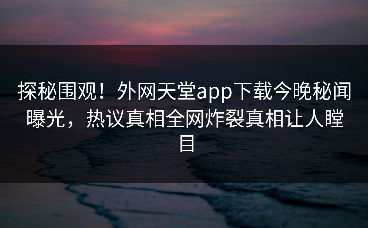 探秘围观！外网天堂app下载今晚秘闻曝光，热议真相全网炸裂真相让人瞠目