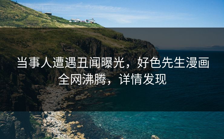 当事人遭遇丑闻曝光，好色先生漫画全网沸腾，详情发现