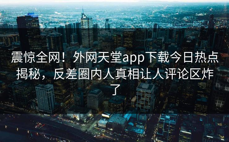 震惊全网！外网天堂app下载今日热点揭秘，反差圈内人真相让人评论区炸了