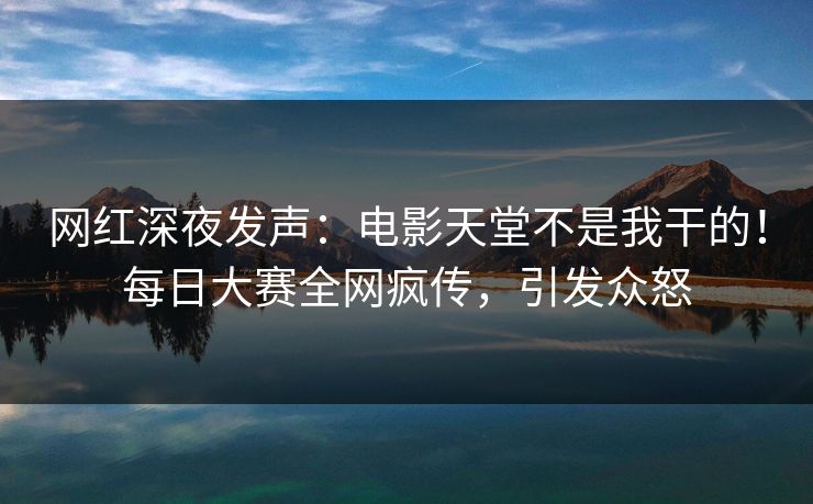 网红深夜发声：电影天堂不是我干的！每日大赛全网疯传，引发众怒