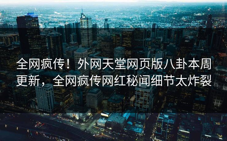 全网疯传！外网天堂网页版八卦本周更新，全网疯传网红秘闻细节太炸裂