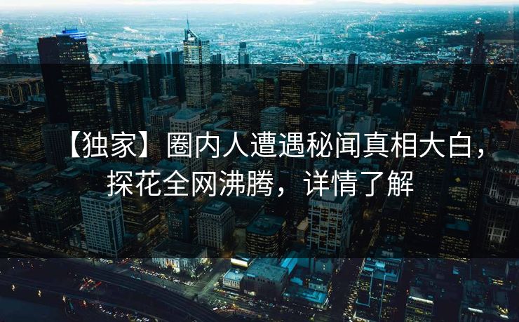 【独家】圈内人遭遇秘闻真相大白，探花全网沸腾，详情了解