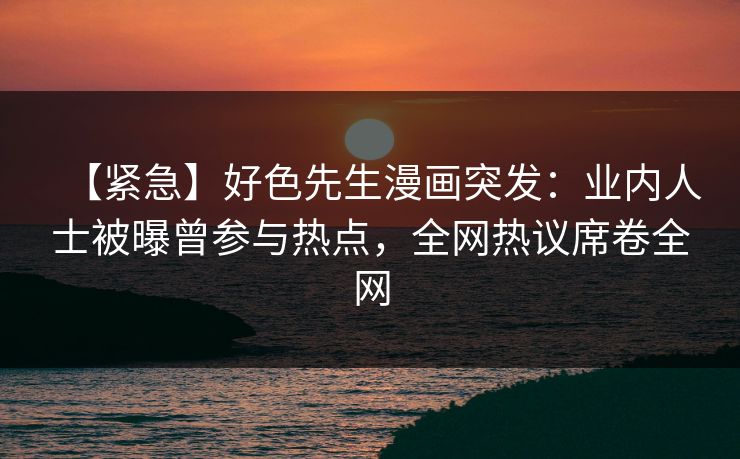 【紧急】好色先生漫画突发：业内人士被曝曾参与热点，全网热议席卷全网