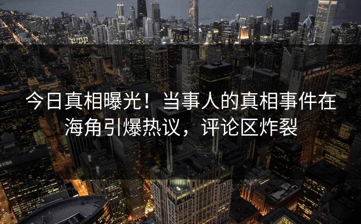 今日真相曝光！当事人的真相事件在海角引爆热议，评论区炸裂