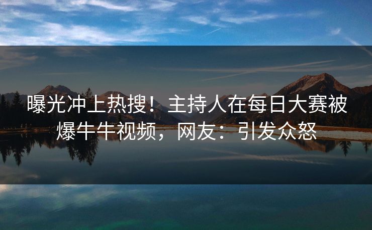 曝光冲上热搜！主持人在每日大赛被爆牛牛视频，网友：引发众怒