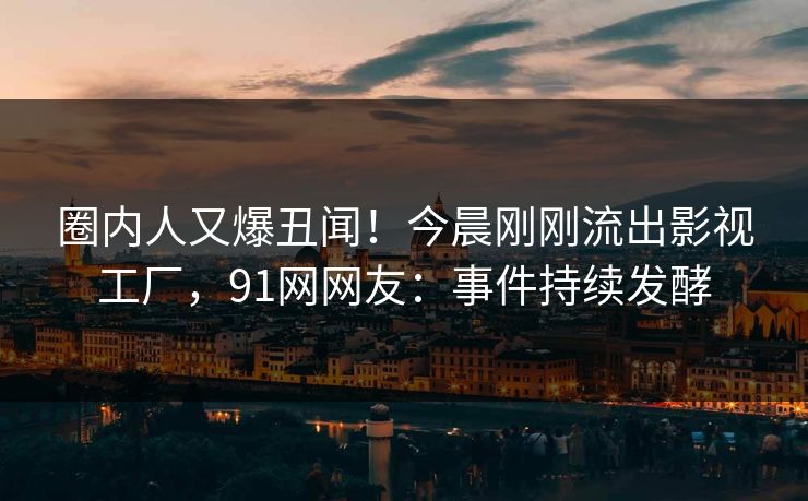 圈内人又爆丑闻！今晨刚刚流出影视工厂，91网网友：事件持续发酵