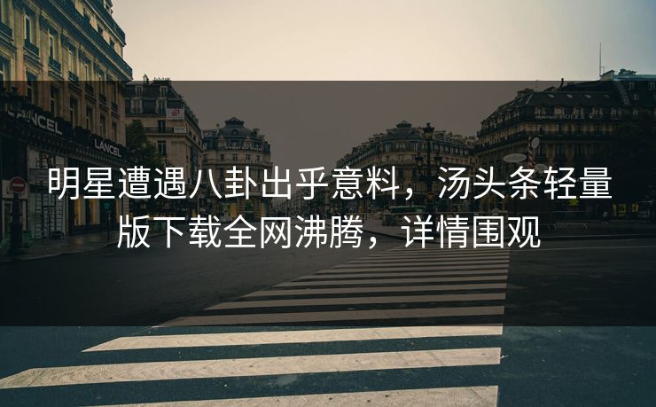 明星遭遇八卦出乎意料，汤头条轻量版下载全网沸腾，详情围观