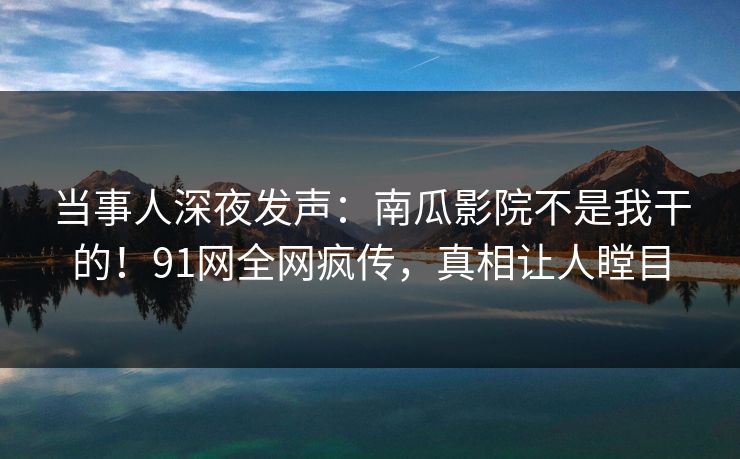 当事人深夜发声：南瓜影院不是我干的！91网全网疯传，真相让人瞠目