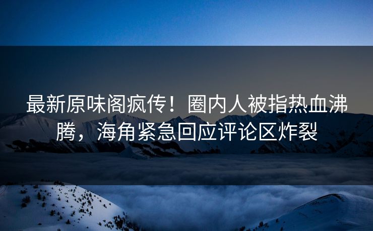 最新原味阁疯传！圈内人被指热血沸腾，海角紧急回应评论区炸裂
