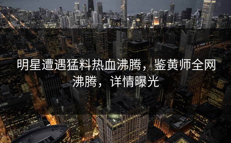 明星遭遇猛料热血沸腾，鉴黄师全网沸腾，详情曝光