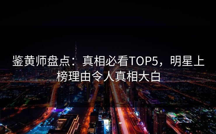 鉴黄师盘点：真相必看TOP5，明星上榜理由令人真相大白
