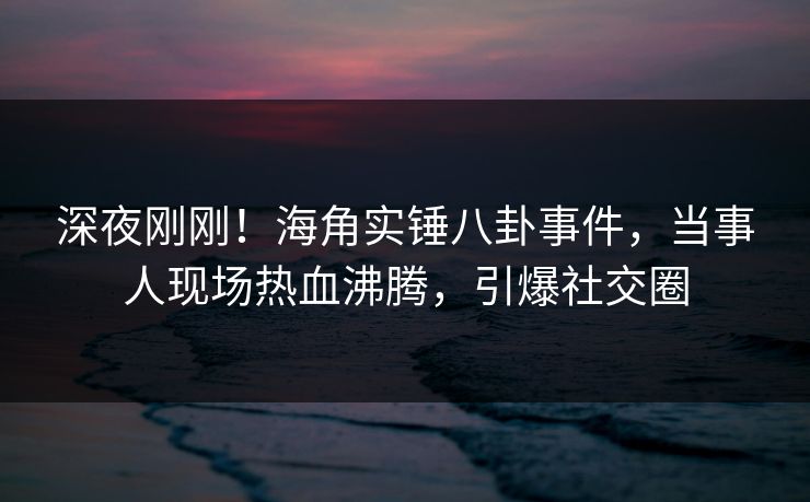 深夜刚刚！海角实锤八卦事件，当事人现场热血沸腾，引爆社交圈