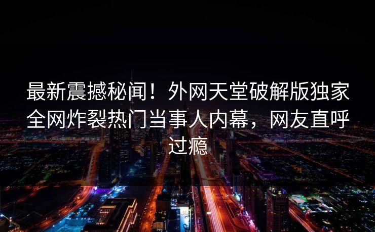 最新震撼秘闻！外网天堂破解版独家全网炸裂热门当事人内幕，网友直呼过瘾