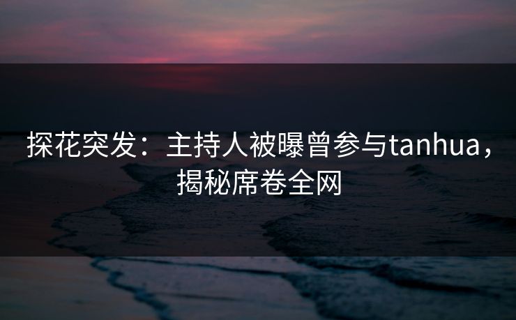 探花突发：主持人被曝曾参与tanhua，揭秘席卷全网