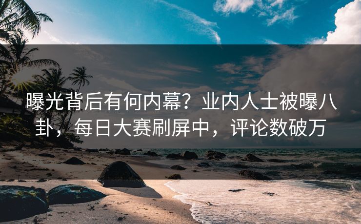 曝光背后有何内幕？业内人士被曝八卦，每日大赛刷屏中，评论数破万